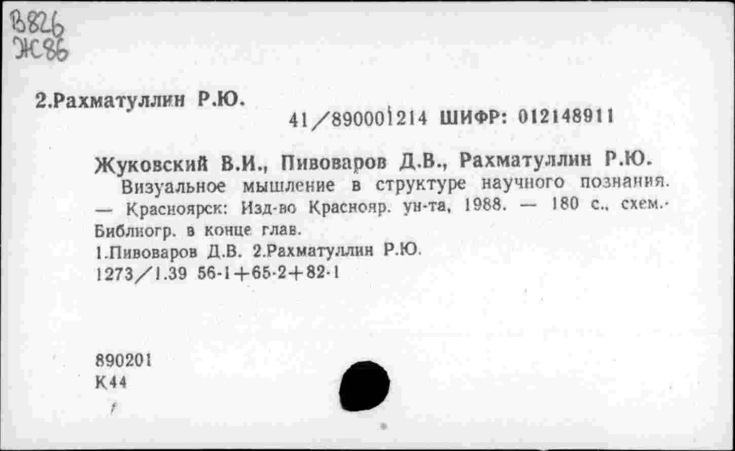 ﻿шь
Ж®
2.Рахматуллин Р.Ю.
41/89000^214 ШИФР: 012148911
Жуковский В.И., Пивоваров Д.В., Рахматуллин Р.К).
Визуальное мышление в структуре научного познания.
— Красноярск: Изд-во Краснояр. ун-та, 1988. — 180 с., схем.-Библиогр. в конце глав.
1.Пивоваров Д.В. 2.Рахматуллин Р.Ю.
1273/1.39 56-1+65-2+82-1
890201
К44